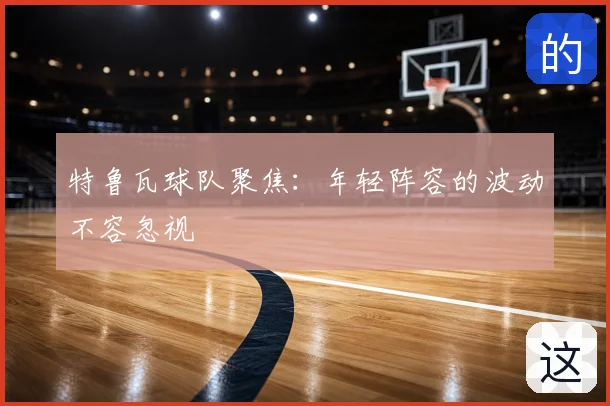 特鲁瓦球队聚焦：年轻阵容的波动不容忽视